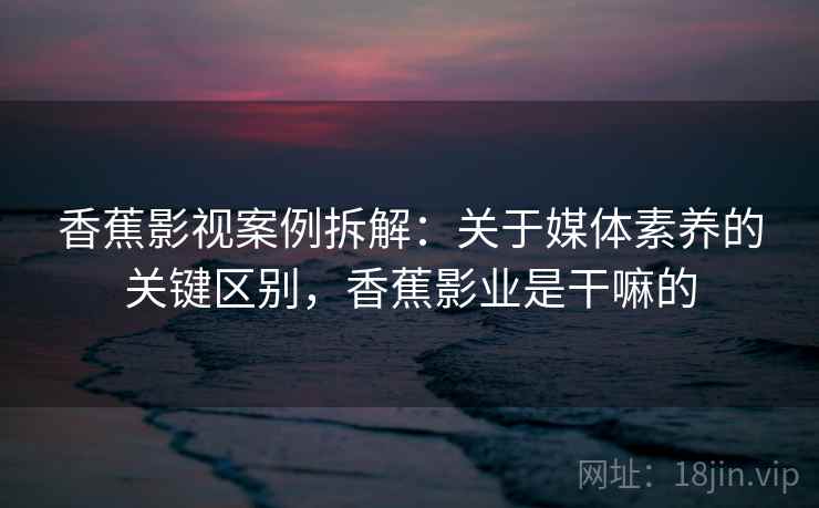 香蕉影视案例拆解:关于媒体素养的关键区别,香蕉影业是干嘛的 香蕉影视案例拆解:关于媒体素养的关键区别,香蕉影业是干嘛的