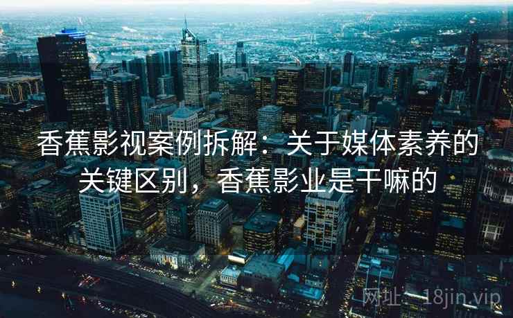 香蕉影视案例拆解:关于媒体素养的关键区别,香蕉影业是干嘛的 香蕉影视案例拆解:关于媒体素养的关键区别,香蕉影业是干嘛的
