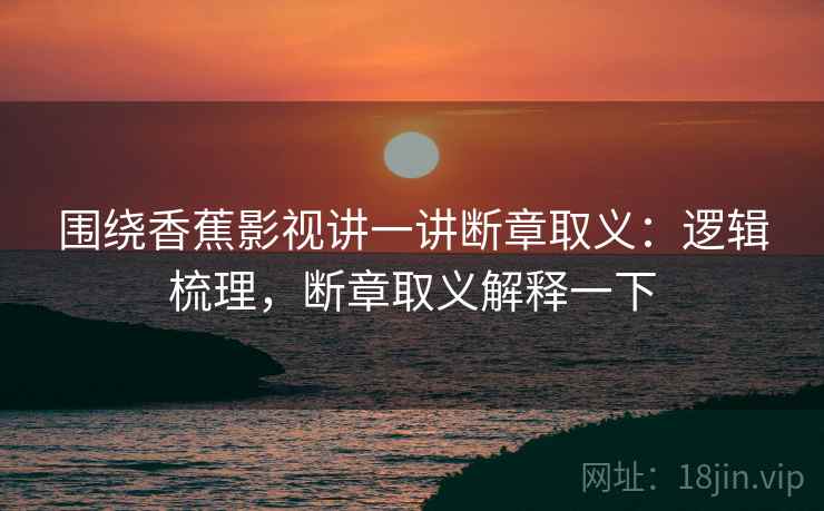 围绕香蕉影视讲一讲断章取义:逻辑梳理,断章取义解释一下 围绕香蕉影视讲一讲断章取义:逻辑梳理,断章取义解释一下