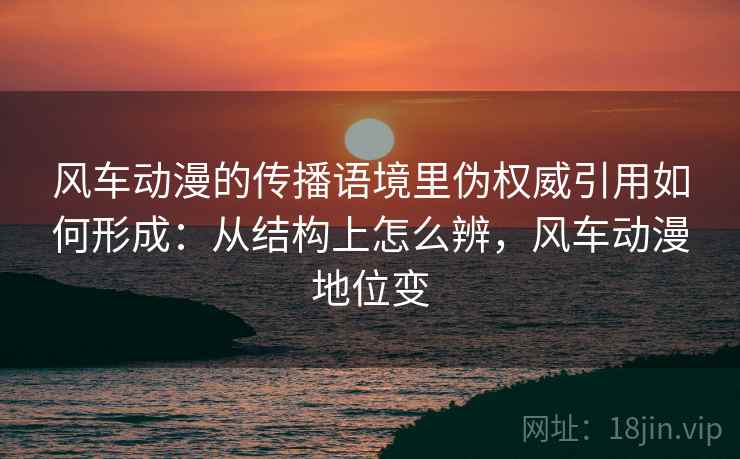 风车动漫的传播语境里伪权威引用如何形成:从结构上怎么辨,风车动漫地位变 风车动漫的传播语境里伪权威引用如何形成:从结构上怎么辨,风车动漫地位变