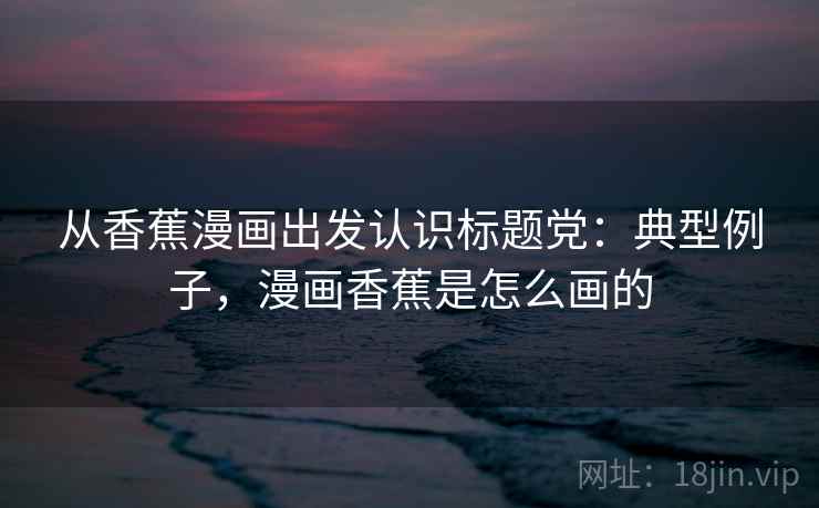从香蕉漫画出发认识标题党：典型例子，漫画香蕉是怎么画的