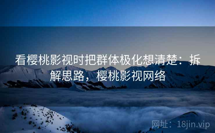 看樱桃影视时把群体极化想清楚：拆解思路，樱桃影视网络