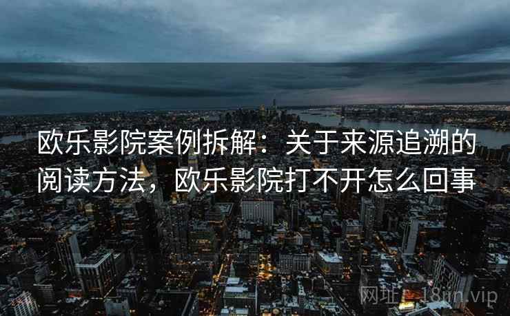 欧乐影院案例拆解：关于来源追溯的阅读方法，欧乐影院打不开怎么回事