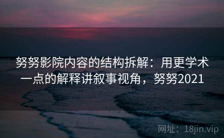 努努影院内容的结构拆解：用更学术一点的解释讲叙事视角，努努2021