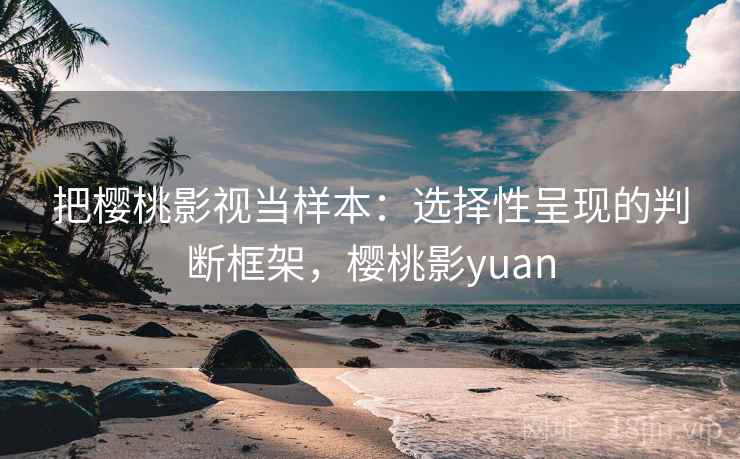 把樱桃影视当样本：选择性呈现的判断框架，樱桃影yuan