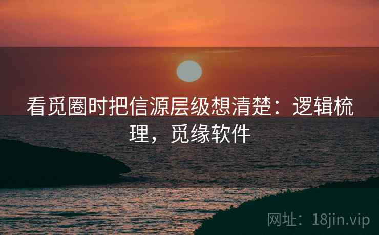 看觅圈时把信源层级想清楚：逻辑梳理，觅缘软件