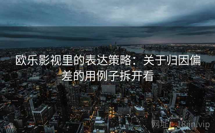 欧乐影视里的表达策略：关于归因偏差的用例子拆开看