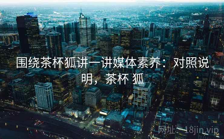 围绕茶杯狐讲一讲媒体素养：对照说明，茶杯 狐