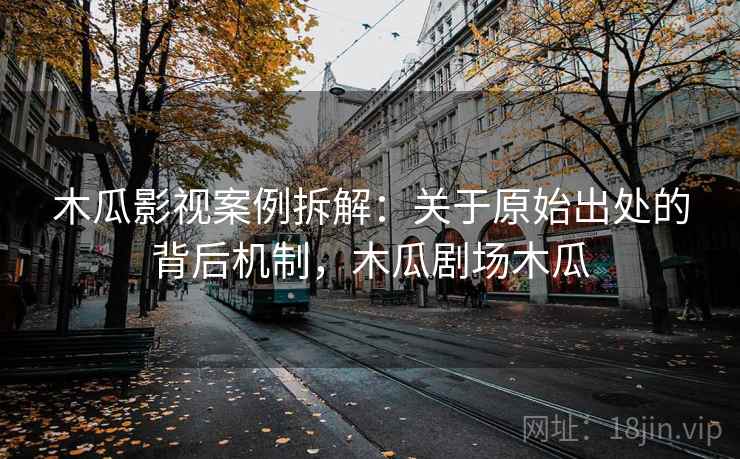 木瓜影视案例拆解：关于原始出处的背后机制，木瓜剧场木瓜