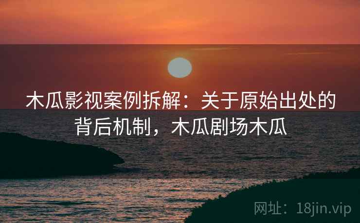 木瓜影视案例拆解：关于原始出处的背后机制，木瓜剧场木瓜