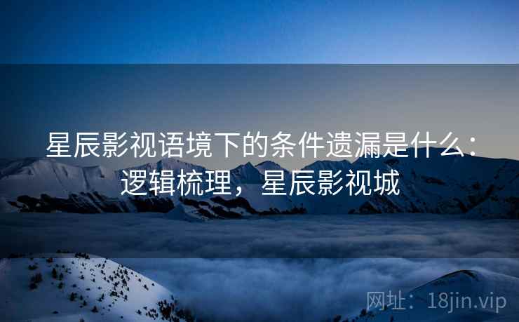 星辰影视语境下的条件遗漏是什么：逻辑梳理，星辰影视城