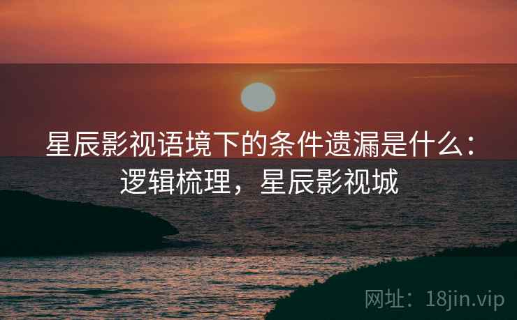 星辰影视语境下的条件遗漏是什么：逻辑梳理，星辰影视城