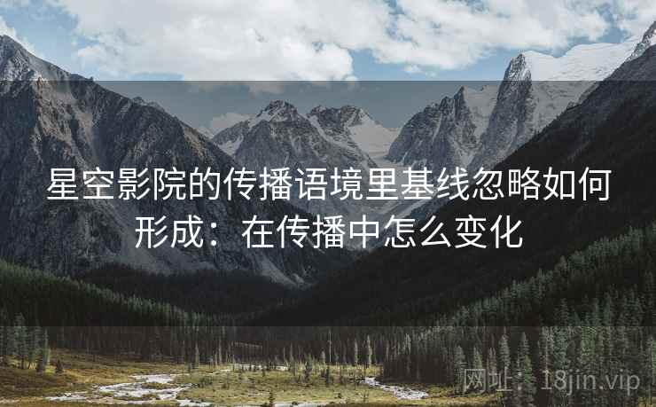 星空影院的传播语境里基线忽略如何形成:在传播中怎么变化 星空影院的传播语境里基线忽略如何形成:在传播中怎么变化