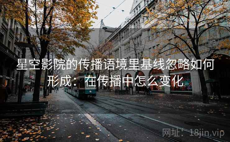 星空影院的传播语境里基线忽略如何形成:在传播中怎么变化 星空影院的传播语境里基线忽略如何形成:在传播中怎么变化
