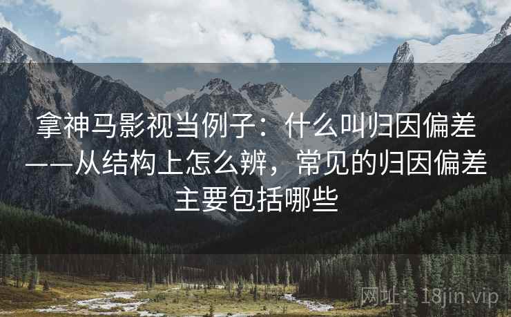 拿神马影视当例子：什么叫归因偏差——从结构上怎么辨，常见的归因偏差主要包括哪些